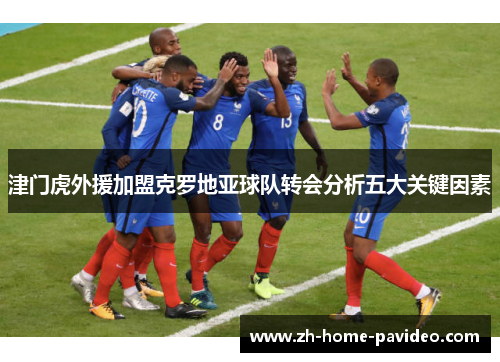 津门虎外援加盟克罗地亚球队转会分析五大关键因素