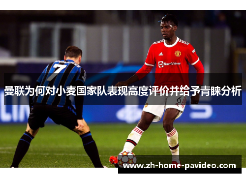 曼联为何对小麦国家队表现高度评价并给予青睐分析