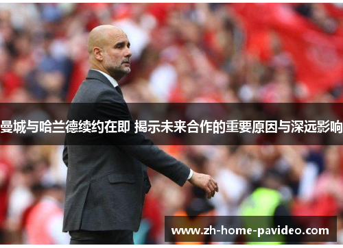 曼城与哈兰德续约在即 揭示未来合作的重要原因与深远影响