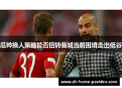 瓜帅换人策略能否扭转曼城当前困境走出低谷