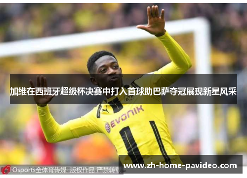 加维在西班牙超级杯决赛中打入首球助巴萨夺冠展现新星风采