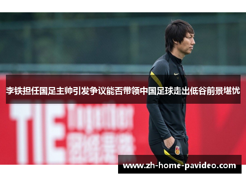 李铁担任国足主帅引发争议能否带领中国足球走出低谷前景堪忧