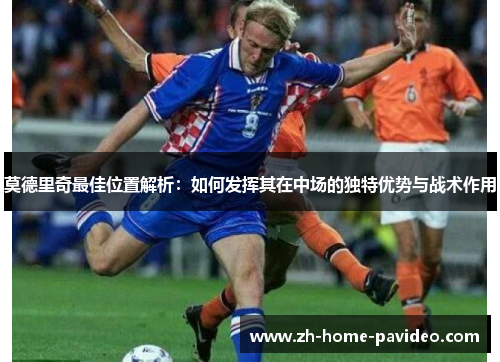 莫德里奇最佳位置解析：如何发挥其在中场的独特优势与战术作用