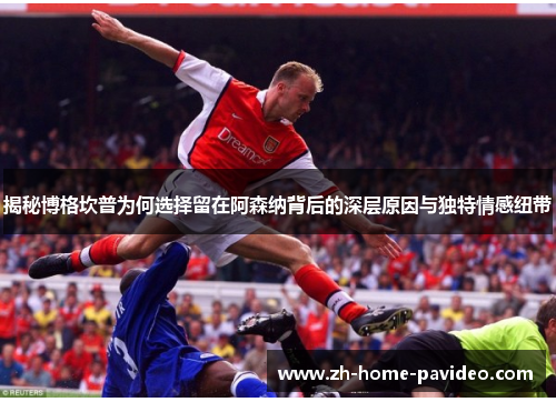 揭秘博格坎普为何选择留在阿森纳背后的深层原因与独特情感纽带