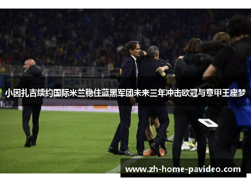 小因扎吉续约国际米兰稳住蓝黑军团未来三年冲击欧冠与意甲王座梦 小因扎吉续约国际米兰稳住蓝黑军团未来三年冲击欧冠与意甲王座梦
