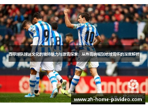 西甲球队球迷文化的独特魅力与激情探索：从热情呐喊到地域情怀的深度解析