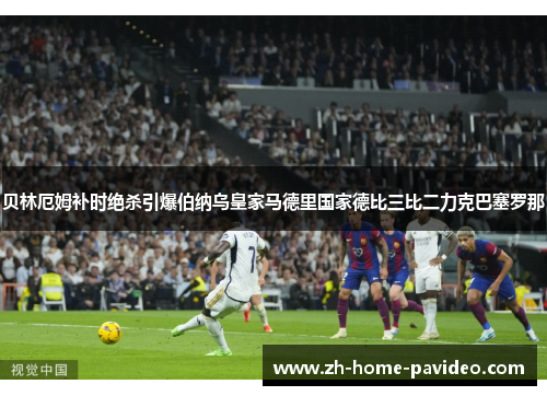 贝林厄姆补时绝杀引爆伯纳乌皇家马德里国家德比三比二力克巴塞罗那 贝林厄姆补时绝杀引爆伯纳乌皇家马德里国家德比三比二力克巴塞罗那